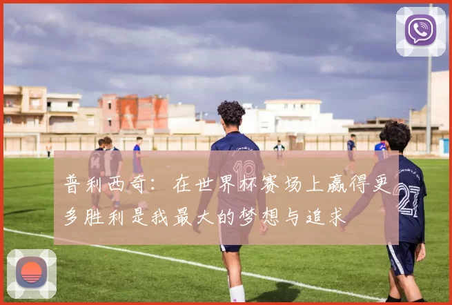 普利西奇：在世界杯赛场上赢得更多胜利是我最大的梦想与追求