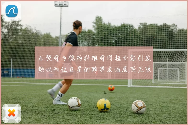 东契奇与德约科维奇同框合影引发热议两位巨星的跨界友谊展现无限魅力
