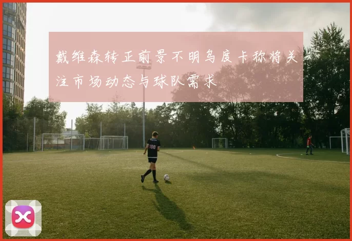 戴维森转正前景不明乌度卡称将关注市场动态与球队需求