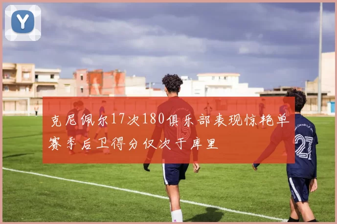克尼佩尔17次180俱乐部表现惊艳单赛季后卫得分仅次于库里
