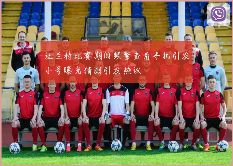 杜兰特比赛期间频繁查看手机引发小号曝光猜测引发热议