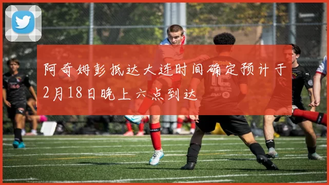 阿奇姆彭抵达大连时间确定预计于2月18日晚上六点到达