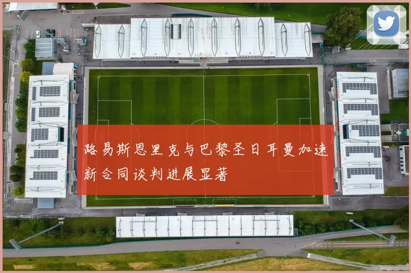 路易斯恩里克与巴黎圣日耳曼加速新合同谈判进展显著
