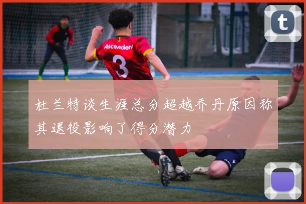 杜兰特谈生涯总分超越乔丹原因称其退役影响了得分潜力